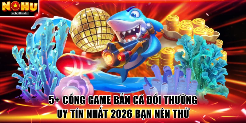 5+ Cổng Game Bắn Cá Đổi Thưởng Uy Tín Nhất 2026 Bạn Nên Thử